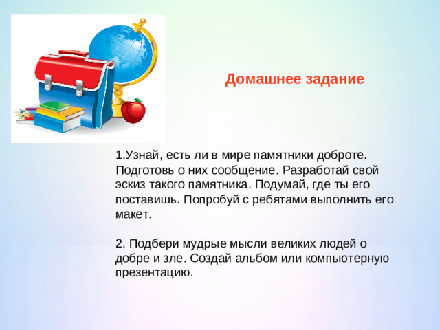 Домашнее задание 1.Узнай, есть ли в мире памятники доброте. Подготовь о них сообщение. Разработай свой эскиз такого памятника. Подумай, где ты его поставишь. Попробуй с ребятами выполнить его макет. 2. Подбери мудрые мысли великих людей о добре и зле. Создай альбом или компьютерную презентацию.