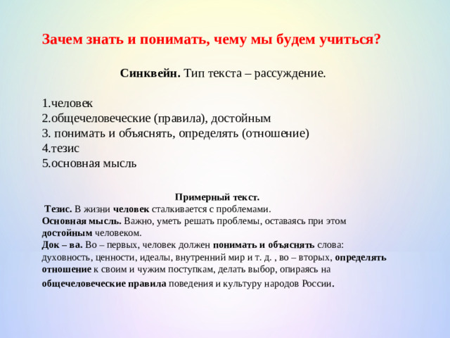 Зачем знать и понимать, чему мы будем учиться?  Синквейн. Тип текста – рассуждение. 1.человек 2.общечеловеческие (правила), достойным 3. понимать и объяснять, определять (отношение) 4.тезис 5.основная мысль Примерный текст.  Тезис. В жизни человек сталкивается с проблемами. Основная мысль. Важно, уметь решать проблемы, оставаясь при этом достойным человеком. Док – ва. Во – первых, человек должен понимать и объяснять слова: духовность, ценности, идеалы, внутренний мир и т. д. , во – вторых, определять отношение к своим и чужим поступкам, делать выбор, опираясь на общечеловеческие правила поведения и культуру народов России .