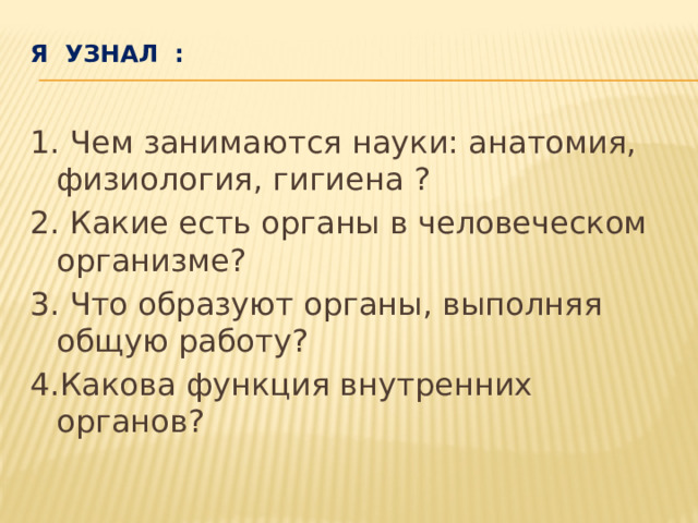 Я узнал :   1. Чем занимаются науки: анатомия, физиология, гигиена ? 2. Какие есть органы в человеческом организме? 3. Что образуют органы, выполняя общую работу? 4.Какова функция внутренних органов?