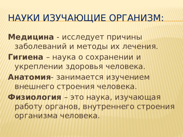 Науки изучающие организм: Медицина - исследует причины заболеваний и методы их лечения. Гигиена – наука о сохранении и укреплении здоровья человека. Анатомия - занимается изучением внешнего строения человека. Физиология – это наука, изучающая работу органов, внутреннего строения организма человека.