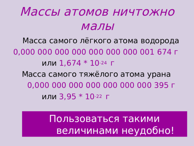 Массы атомов ничтожно малы  Масса самого лёгкого атома водорода 0,000 000 000 000 000 000 000 001 674 г  или 1,674 * 10 -24 г  Масса самого тяжёлого атома урана  0,000 000 000 000 000 000 000 395 г  или 3,95 * 10 -22 г Пользоваться такими  величинами неудобно!