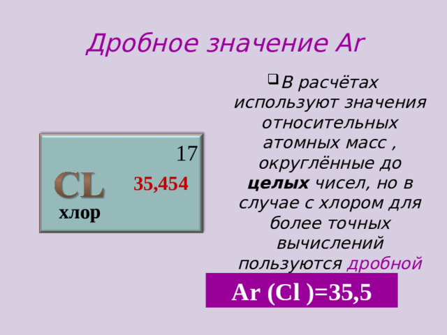 Дробное значение А r В расчётах используют значения относительных атомных масс , округлённые до целых чисел, но в случае с хлором для более точных вычислений пользуются дробной величиной  17  35,454 хлор А r (С l )=35 ,5