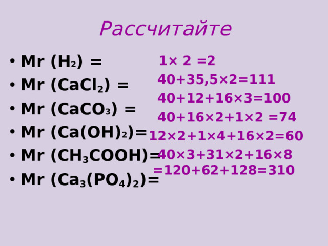 Рассчитайте М r (H 2 ) = Mr ( СаС l 2 ) = Mr (CaCO 3 ) = М r (Ca(OH) 2 )= Mr ( СН 3 СООН )= М r (Ca 3 (PO 4 ) 2 )=    1 × 2 =2  40+ 35 ,5× 2 =111  40+12+16× 3 =100  40+16× 2 +1× 2 =74  12× 2 +1× 4 +16× 2 = 60  40× 3 +31× 2 +16× 8 =120+62+128=310