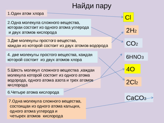 Найди пару CaCO 3 1.Один атом хлора Cl 2.Одна молекула сложного вещества, которая состоит из одного атома углерода  и двух атомов кислорода 2H 2 3.Две молекулы простого вещества, каждая из которой состоит из двух атомов водорода CO 2 4. две молекулы простого вещества, каждая которой состоит из двух атомов хлора 6 HNO 3 4O 5.Шесть молекул сложного вещества ,каждая молекула которой состоит из одного атома водорода, одного атома азота и трех атомов кислорода 2 Cl 2 6.Четыре атома кислорода 7.Одна молекула сложного вещества,  состоящая из одного атома кальция,  одного атома углерода и  четырех атомов кислорода