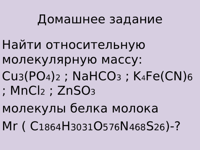 Домашнее задание Найти  относительную молекулярную массу: Cu 3 (PO 4 ) 2 ; NaHCO 3 ; K 4 Fe(CN) 6 ; MnCl 2 ; ZnSO 3 молекулы белка молока М r ( C 1864 H 3031 O 576 N 468 S 26 ) -?