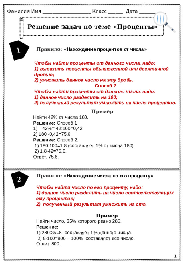 1 2 Фамилия Имя ____________________ Класс ______ Дата ___________ Решение задач по теме «Проценты» Правило: « Нахождение процентов от числа » Чтобы найти проценты от данного числа, надо: 1) выразить проценты обыкновенной или десятичной дробью; 2) умножить данное число на эту дробь. Способ 2 Чтобы найти проценты от данного числа, надо: 1) данное число разделить на 100; 2) полученный результат умножить на число процентов. Пример Найти 42% от числа 180. Решение: Способ 1 42%= 42:100=0,42 2) 180 ∙0,42=75,6. Решение: Способ 2.  1) 180:100=1,8 (составляет 1% от числа 180).  2) 1,8∙42=75,6. Ответ. 75,6.  Правило: « Нахождение числа по его проценту»  Чтобы найти число по его проценту, надо: 1) данное число разделить на число соответствующих ему процентов; 2) полученный результат умножить на сто.  Пример Найти число, 35% которого равно 280. Решение: 1) 280:35=8- составляет 1% данного числа.  2) 8∙100=800 – 100% .составляет все число. Ответ. 800. 1