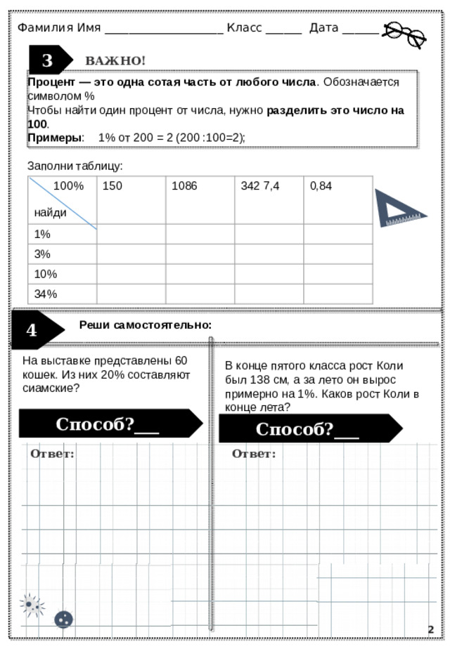 Ответ: Ответ: Фамилия Имя ____________________ Класс ______ Дата ___________ 3 ВАЖНО! Процент — это одна сотая часть от любого числа . Обозначается символом % Чтобы найти один процент от числа, нужно  разделить это число на 100 .  Примеры : 1% от 200 = 2 (200 :100=2); Заполни таблицу:   100% 150 1% 1086 найди 3% 342 7,4 10% 34% 0,84  Реши самостоятельно: 4 На выставке представлены 60 кошек. Из них 20% составляют сиамские? В конце пятого класса рост Коли был 138 см, а за лето он вырос примерно на 1%. Каков рост Коли в конце лета? Способ?___ Способ?___ 2
