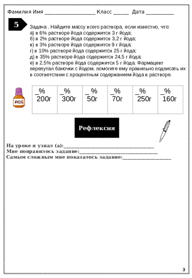 Фамилия Имя ____________________ Класс ______ Дата ___________ 5 Задача . Найдите массу всего раствора, если известно, что: а) в 6% растворе йода содержится 3 г йода; б) в 2% растворе йода содержится 3,2 г йода; в) в 3% растворе йода содержится 9 г йода; г) в 10% растворе йода содержится 25 г йода; д) в 35% растворе йода содержится 24,5 г йода; е) в 2,5% растворе йода содержится 5 г йода. Фармацевт перепутал баночки с йодом, помогите ему правильно подписать их в соответствии с процентным содержанием йода в растворе. _% _%  200г _ %  300г _%  50г _%  70г  250г _%  160г Рефлексия На уроке я узнал (а):_______________________________________ Мне понравилось задание:__________________________________ Самым сложным мне показалось задание:_____________________ 3