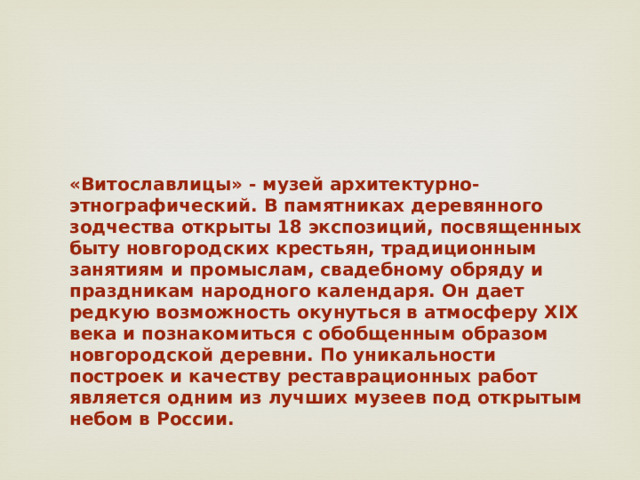 «Витославлицы» - музей архитектурно-этнографический. В памятниках деревянного зодчества открыты 18 экспозиций, посвященных быту новгородских крестьян, традиционным занятиям и промыслам, свадебному обряду и праздникам народного календаря. Он дает редкую возможность окунуться в атмосферу XIX века и познакомиться с обобщенным образом новгородской деревни. По уникальности построек и качеству реставрационных работ является одним из лучших музеев под открытым небом в России.