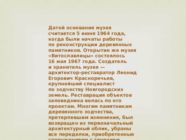 Датой основания музея считается 5 июня 1964 года, когда были начаты работы по реконструкции деревянных памятников. Открытие же музея «Витославлицы» состоялось 16 мая 1967 года. Создатель и хранитель музея — архитектор-реставратор Леонид Егорович Красноречьев, крупнейший специалист по зодчеству Новгородских земель. Реставрация объектов заповедника велась по его проектам. Многим памятникам деревянного зодчества, претерпевшим изменения, был возвращен их первоначальный архитектурный облик, убраны все переделки, приобретенные сооружениями с течением времени.