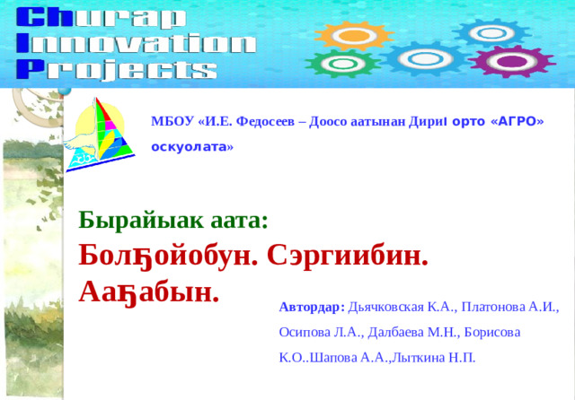 МБОУ «И.Е. Федосеев – Доосо аатынан Дири І орто «АГРО» оскуолата » Бырайыак аата: Болҕойобун. Сэргиибин. Ааҕабын. Автордар: Дьячковская К.А., Платонова А.И., Осипова Л.А., Далбаева М.Н., Борисова К.О..Шапова А.А.,Лыткина Н.П.