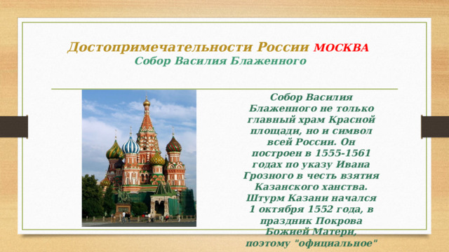 Достопримечательности России МОСКВА   Собор Василия Блаженного Собор Василия Блаженного не только главный храм Красной площади, но и символ всей России. Он построен в 1555-1561 годах по указу Ивана Грозного в честь взятия Казанского ханства. Штурм Казани начался 1 октября 1552 года, в праздник Покрова Божией Матери, поэтому 