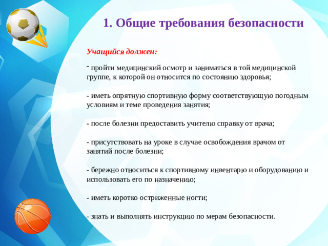 1. Общие требования безопасности Учащийся должен:   пройти медицинский осмотр и заниматься в той медицинской группе, к которой он относится по состоянию здоровья;  - иметь опрятную спортивную форму соответствующую погодным условиям и теме проведения занятия;  - после болезни предоставить учителю справку от врача;  - присутствовать на уроке в случае освобождения врачом от занятий после болезни;  - бережно относиться к спортивному инвентарю и оборудованию и использовать его по назначению;  - иметь коротко остриженные ногти;  - знать и выполнять инструкцию по мерам безопасности.