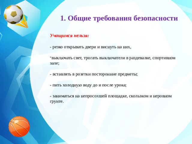 1. Общие требования безопасности Учащимся нельзя:  - резко открывать двери и виснуть на них, выключать свет, трогать выключатели в раздевалке, спортивном зале;  - вставлять в розетки посторонние предметы;  - пить холодную воду до и после урока;  - заниматься на непросохшей площадке, скользком и неровном грунте.