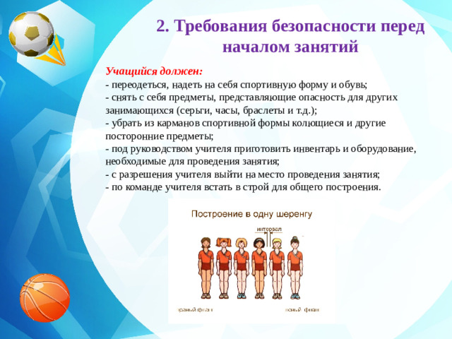 2. Требования безопасности перед началом занятий Учащийся должен:   - переодеться, надеть на себя спортивную форму и обувь;  - снять с себя предметы, представляющие опасность для других занимающихся (серьги, часы, браслеты и т.д.);  - убрать из карманов спортивной формы колющиеся и другие посторонние предметы;  - под руководством учителя приготовить инвентарь и оборудование, необходимые для проведения занятия;  - с разрешения учителя выйти на место проведения занятия;  - по команде учителя встать в строй для общего построения.