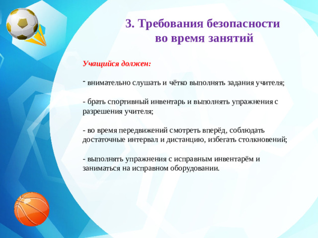 3. Требования безопасности во время занятий     Учащийся должен:   внимательно слушать и чётко выполнять задания учителя;  - брать спортивный инвентарь и выполнять упражнения с разрешения учителя;  - во время передвижений смотреть вперёд, соблюдать достаточные интервал и дистанцию, избегать столкновений;  - выполнять упражнения с исправным инвентарём и заниматься на исправном оборудовании.