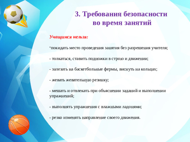 3. Требования безопасности во время занятий     Учащимся нельзя: покидать место проведения занятия без разрешения учителя;  - толкаться, ставить подножки в строю и движении;  - залезать на баскетбольные фермы, виснуть на кольцах;  - жевать жевательную резинку;  - мешать и отвлекать при объяснении заданий и выполнении упражнений;  - выполнять упражнения с влажными ладонями;  - резко изменять направление своего движения.