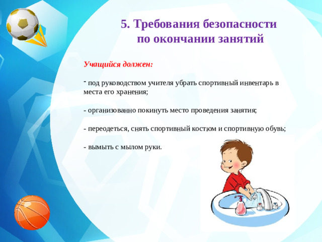 5. Требования безопасности по окончании занятий     Учащийся должен:  под руководством учителя убрать спортивный инвентарь в места его хранения;  - организованно покинуть место проведения занятия;  - переодеться, снять спортивный костюм и спортивную обувь;  - вымыть с мылом руки.