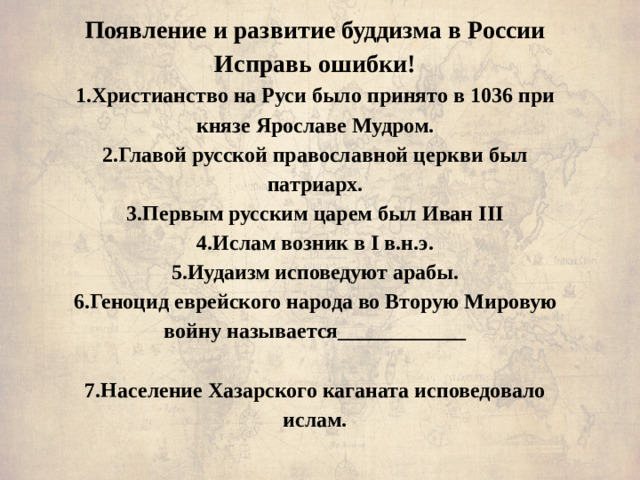 Появление и развитие буддизма в России  Исправь ошибки!  1.Христианство на Руси было принято в 1036 при князе Ярославе Мудром.  2.Главой русской православной церкви был патриарх.  3.Первым русским царем был Иван III  4.Ислам возник в I в.н.э.  5.Иудаизм исповедуют арабы.  6.Геноцид еврейского народа во Вторую Мировую войну называется____________   7.Население Хазарского каганата исповедовало ислам.