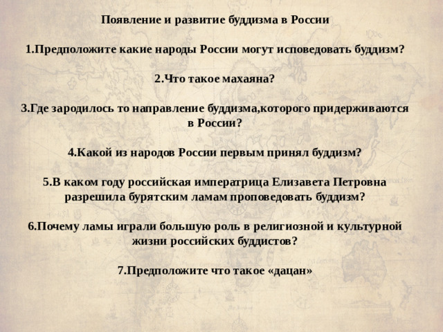 Появление и развитие буддизма в России   1.Предположите какие народы России могут исповедовать буддизм?     2.Что такое махаяна?   3.Где зародилось то направление буддизма,которого придерживаются в России?   4.Какой из народов России первым принял буддизм?     5.В каком году российская императрица Елизавета Петровна разрешила бурятским ламам проповедовать буддизм?      6.Почему ламы играли большую роль в религиозной и культурной жизни российских буддистов?     7.Предположите что такое «дацан»   