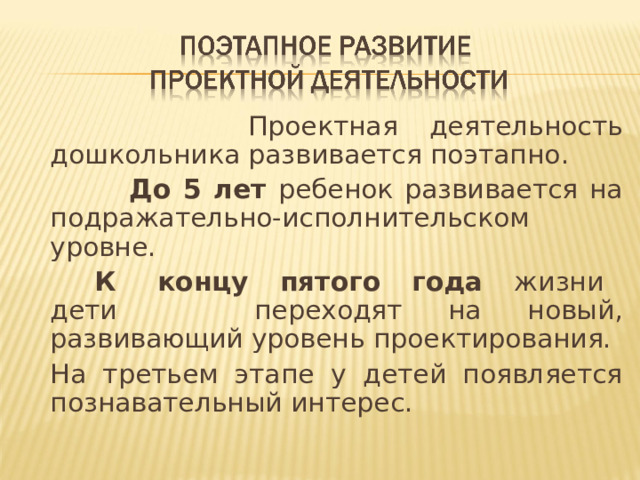 Проектная деятельность дошкольника развивается поэтапно.  До 5 лет ребенок развивается на подражательно-исполнительском уровне.   К концу пятого года жизни дети переходят на новый, развивающий уровень проектирования.   На третьем этапе у детей появляется познавательный интерес.