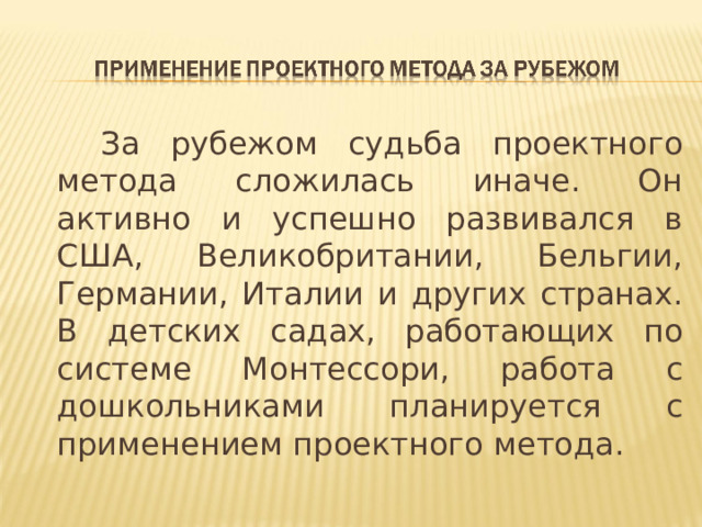 За рубежом судьба проектного метода сложилась иначе. Он активно и успешно развивался в США, Великобритании, Бельгии, Германии, Италии и других странах. В детских садах, работающих по системе Монтессори, работа с дошкольниками планируется с применением проектного метода.