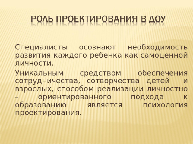 Специалисты осознают необходимость развития каждого ребенка как самоценной личности.   Уникальным средством обеспечения сотрудничества, сотворчества детей и взрослых, способом реализации личностно – ориентированного подхода к образованию является психология проектирования.