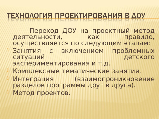 Переход ДОУ на проектный метод деятельности, как правило, осуществляется по следующим этапам: Занятия с включением проблемных ситуаций детского экспериментирования и т.д. Комплексные тематические занятия. Интеграция (взаимопроникновение разделов программы друг в друга). Метод проектов.