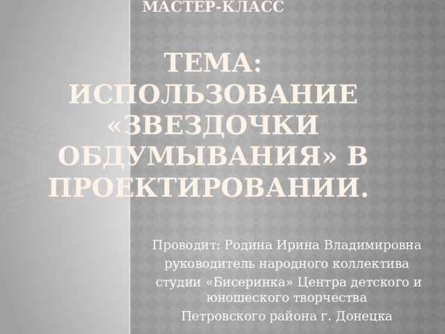 Мастер-класс   Тема: Использование «звездочки обдумывания» в проектировании. Проводит: Родина Ирина Владимировна руководитель народного коллектива  студии «Бисеринка» Центра детского и юношеского творчества Петровского района г. Донецка