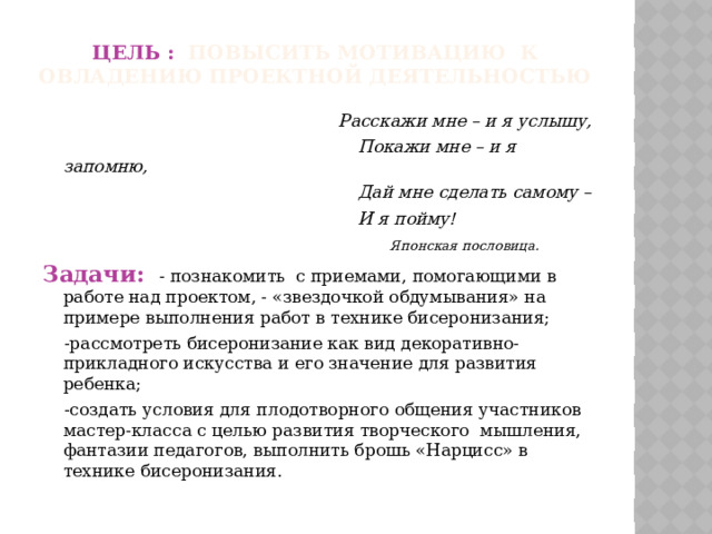 Цель : повысить мотивацию к овладению проектной деятельностью   Расскажи мне – и я услышу,  Покажи мне – и я запомню,  Дай мне сделать самому –  И я пойму!  Японская пословица. Задачи:  - познакомить с приемами, помогающими в работе над проектом, - «звездочкой обдумывания» на примере выполнения работ в технике бисеронизания;  -рассмотреть бисеронизание как вид декоративно-прикладного искусства и его значение для развития ребенка;  -создать условия для плодотворного общения участников мастер-класса с целью развития творческого мышления, фантазии педагогов, выполнить брошь «Нарцисс» в технике бисеронизания.