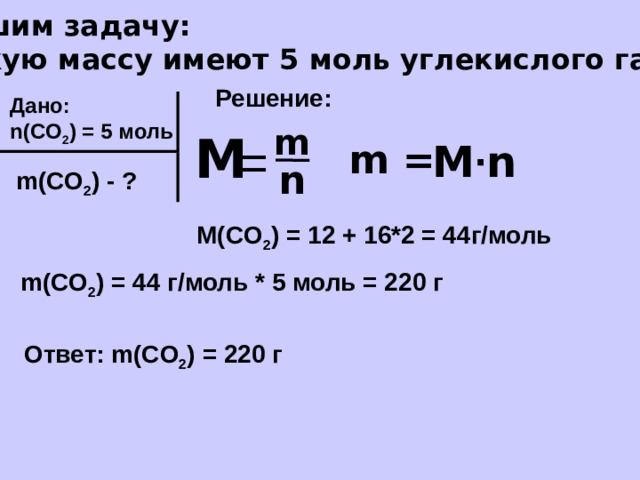 Решим задачу: Какую массу имеют 5 моль углекислого газа? Решение: Дано: n(CO 2 ) = 5 моль m М = m = M ∙ n n m(CO 2 ) - ? M(CO 2 ) = 12 + 16*2 = 44г/моль m(CO 2 ) = 44 г/моль * 5 моль = 220 г Ответ: m(CO 2 ) = 220 г