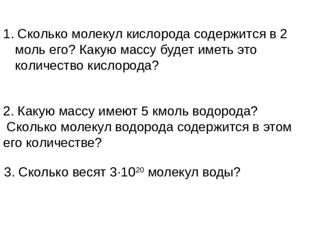 1. Сколько молекул кислорода содержится в 2 моль его? Какую массу будет иметь это количество кислорода? 2. Какую массу имеют 5 кмоль водорода?  Сколько молекул водорода содержится в этом его количестве? 3. Сколько весят 3∙10 20 молекул воды?