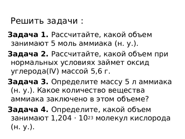 Решить задачи : Задача 1.  Рассчитайте, какой объем занимают 5 моль аммиака (н. у.). Задача 2.  Рассчитайте, какой объем при нормальных условиях займет оксид углерода(IV) массой 5,6 г. Задача 3.  Определите массу 5 л аммиака (н. у.). Какое количество вещества аммиака заключено в этом объеме? Задача 4.  Определите, какой объем занимают 1,204 · 10 23  молекул кислорода (н. у.).