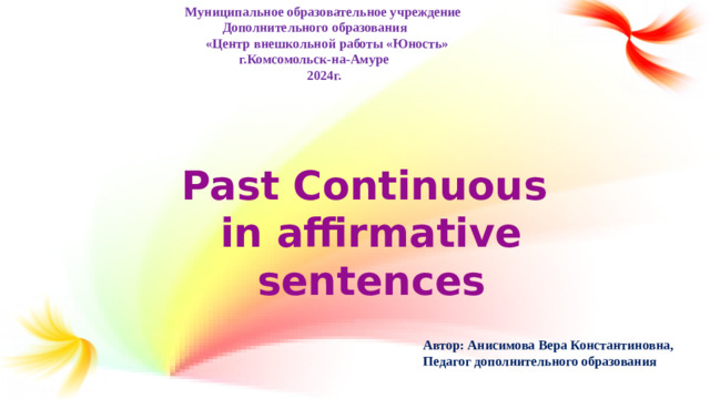 Муниципальное образовательное учреждение  Дополнительного образования  «Центр внешкольной работы «Юность»  г.Комсомольск-на-Амуре  2024г. Автор: Анисимова Вера Константиновна,  Педагог дополнительного образования   Past Continuous in affirmative sentences