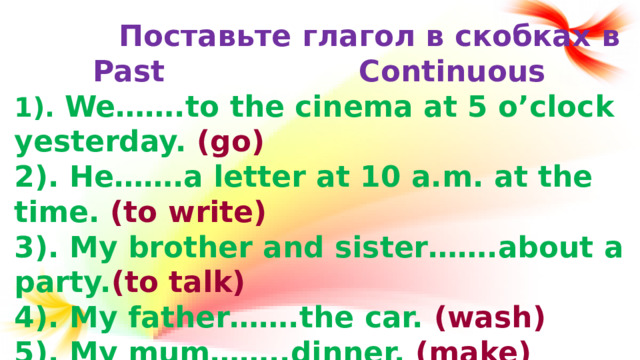 Поставьте глагол в скобках в Past Continuous 1). We…….to the cinema at 5 o’clock yesterday. (go) 2). He…….a letter at 10 a.m. at the time. (to write) 3). My brother and sister…….about a party. (to talk) 4). My father…….the car. (wash) 5). My mum……..dinner. (make)