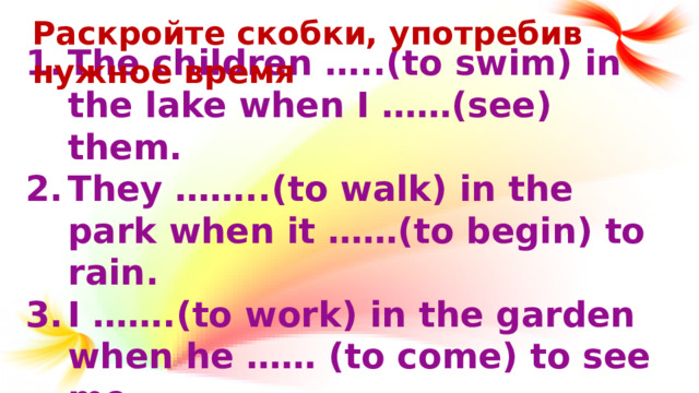 Раскройте скобки, употребив нужное время The children …..(to swim) in the lake when I ……(see) them. They ……..(to walk) in the park when it ……(to begin) to rain. I …….(to work) in the garden when he …… (to come) to see me. I …….(to make) a snowman while they …..(to skate).