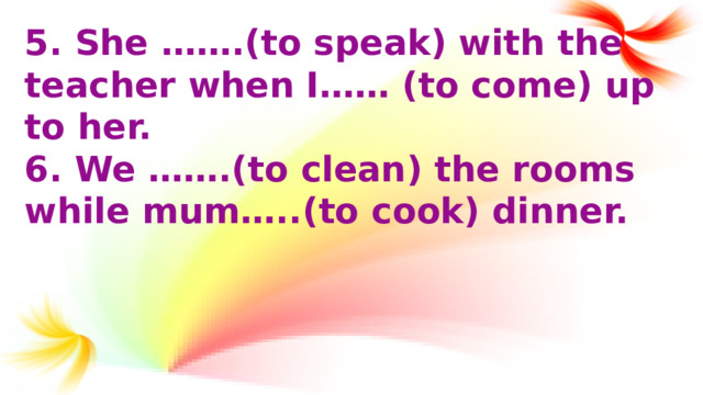 5.  She …….(to speak) with the teacher when I…… (to come) up to her. 6. We …….(to clean) the rooms while mum…..(to cook) dinner.