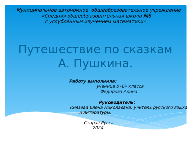 Муниципальное автономное общеобразовательное учреждение  «Средняя общеобразовательная школа №8  с углублённым изучением математики» Путешествие по сказкам А. Пушкина.  Работу выполнила:  ученица 5»Б» класса  Федорова Алина   Руководитель:  Князева Елена Николаевна, учитель русского языка и литературы.   Старая Русса 2024
