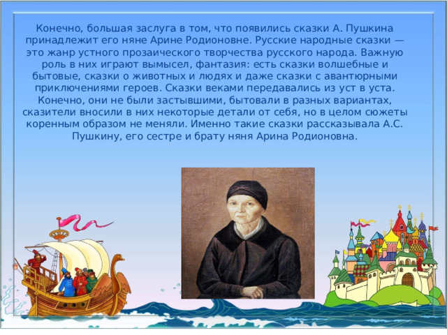 Конечно, большая заслуга в том, что появились сказки А. Пушкина принадлежит его няне Арине Родионовне. Русские народные сказки — это жанр устного прозаического творчества русского народа. Важную роль в них играют вымысел, фантазия: есть сказки волшебные и бытовые, сказки о животных и людях и даже сказки с авантюрными приключениями героев. Сказки веками передавались из уст в уста. Конечно, они не были застывшими, бытовали в разных вариантах, сказители вносили в них некоторые детали от себя, но в целом сюжеты коренным образом не меняли. Именно такие сказки рассказывала А.С. Пушкину, его сестре и брату няня Арина Родионовна.