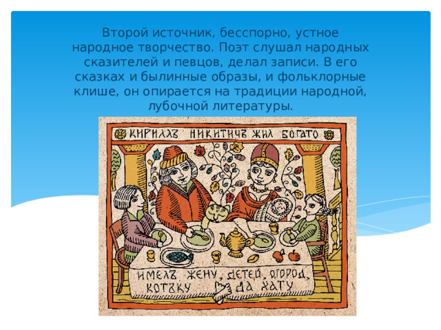 Второй источник, бесспорно, устное народное творчество. Поэт слушал народных сказителей и певцов, делал записи. В его сказках и былинные образы, и фольклорные клише, он опирается на традиции народной, лубочной литературы.