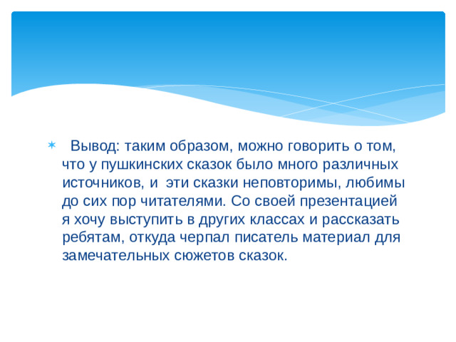 Вывод: таким образом, можно говорить о том, что у пушкинских сказок было много различных источников, и эти сказки неповторимы, любимы до сих пор читателями. Со своей презентацией я хочу выступить в других классах и рассказать ребятам, откуда черпал писатель материал для замечательных сюжетов сказок.