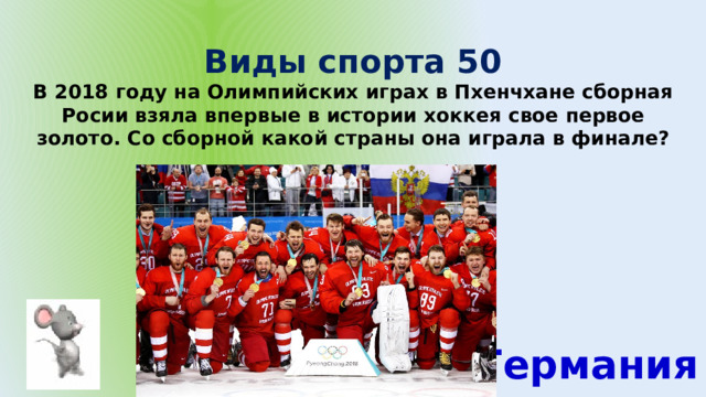 Виды спорта 50 В 2018 году на Олимпийских играх в Пхенчхане сборная Росии взяла впервые в истории хоккея свое первое золото. Со сборной какой страны она играла в финале? Германия