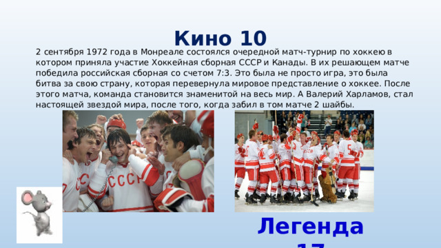 Кино 10 2 сентября 1972 года в Монреале состоялся очередной матч-турнир по хоккею в котором приняла участие Хоккейная сборная СССР и Канады. В их решающем матче победила российская сборная со счетом 7:3. Это была не просто игра, это была битва за свою страну, которая перевернула мировое представление о хоккее. После этого матча, команда становится знаменитой на весь мир. А Валерий Харламов, стал настоящей звездой мира, после того, когда забил в том матче 2 шайбы. Легенда 17