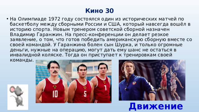 Кино 30 На Олимпиаде 1972 году состоялся один из исторических матчей по баскетболу между сборными России и США, который навсегда вошёл в историю спорта. Новым тренером советской сборной назначен Владимир Гаранжин. На пресс-конференции он делает резкое заявление, о том, что готов победить американскую сборную вместе со своей командой. У Гаранжина болен сын Шурка, и только огромные деньги, нужные на операцию, могут дать ему шанс не остаться в инвалидной коляске. Тогда он приступает к тренировкам своей команды. Движение вверх