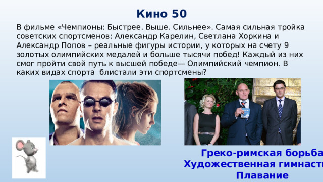 Кино 50 В фильме «Чемпионы: Быстрее. Выше. Сильнее». Самая сильная тройка советских спортсменов: Александр Карелин, Светлана Хоркина и Александр Попов – реальные фигуры истории, у которых на счету 9 золотых олимпийских медалей и больше тысячи побед! Каждый из них смог пройти свой путь к высшей победе— Олимпийский чемпион. В каких видах спорта блистали эти спортсмены? Греко-римская борьба Художественная гимнастика Плавание