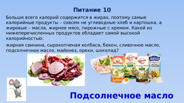 Питание 10 Больше всего калорий содержится в жирах, поэтому самые калорийные продукты – совсем не углеводные хлеб и картошка, а жировые – масла, жирное мясо, пирожные с кремом. Какой из нижеперечисленных продуктов обладает самой высокой калорийностью: жирная свинина, сырокопченая колбаса, бекон, сливочное масло, подсолнечное масло, майонез, орехи, шоколад? Подсолнечное масло