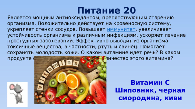 Питание 20 Является мощным антиоксидантом, препятствующим старению организма. Положительно действует на кровеносную систему, укрепляет стенки сосудов. Повышает  иммунитет , увеличивает устойчивость организма к различным инфекциям, ускоряет лечение простудных заболеваний. Эффективно выводит из организма токсичные вещества, в частности, ртуть и свинец. Помогает сохранять молодость кожи. О каком витамине идет речь? В каком продукте содержится наибольшее количество этого витамина? Витамин С Шиповник, черная смородина, киви