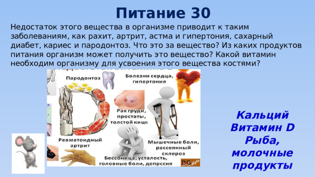 Питание 30 Недостаток этого вещества в организме приводит к таким заболеваниям, как рахит, артрит, астма и гипертония, сахарный диабет, кариес и пародонтоз. Что это за вещество? Из каких продуктов питания организм может получить это вещество? Какой витамин необходим организму для усвоения этого вещества костями?   Кальций Витамин D Рыба, молочные продукты