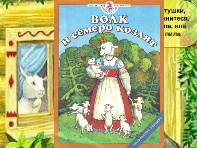 -Козлятушки, ребятушки, Отопритеся, отомкнитеся. Я коза, на лугу была, ела травку шелковую, пила воду студёную…