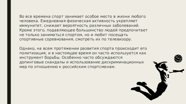 Во все времена спорт занимает особое место в жизни любого человека. Ежедневная физическая активность укрепляет иммунитет, снижает вероятность различных заболеваний. Кроме этого, подавляющее большинство людей предпочитает не только заниматься спортом, но и любит посещать спортивные соревнования, смотреть их по телевизору.   Однако, на всем протяжении развития спорта происходит его политизация, и в настоящее время он часто используется как инструмент борьбы. Особенно часто обсуждаются допинговые скандалы и использование дискриминационных мер по отношению к российским спортсменам.